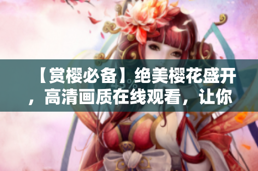 【赏樱必备】绝美樱花盛开，高清画质在线观看，让你爱不释手