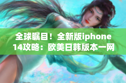 全球瞩目！全新版iphone14攻略：欧美日韩版本一网打尽