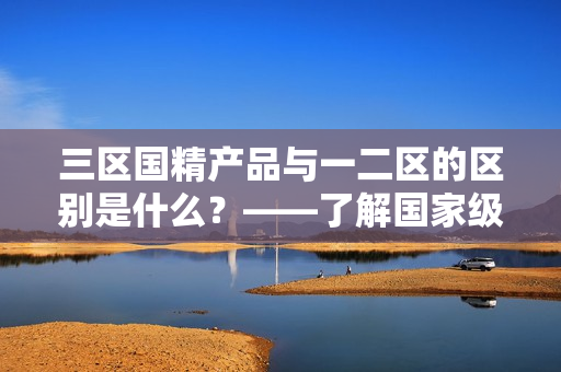 三区国精产品与一二区的区别是什么？——了解国家级重点保护区划分背后的故事