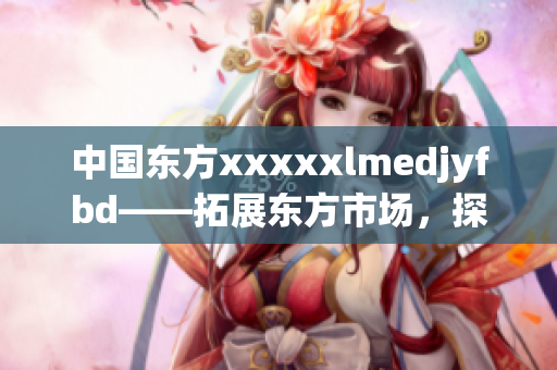 中国东方xxxxxlmedjyfbd——拓展东方市场，探索新领域