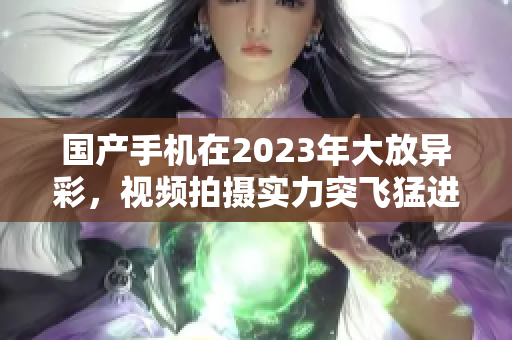 国产手机在2023年大放异彩，视频拍摄实力突飞猛进