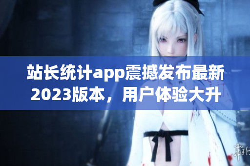 站长统计app震撼发布最新2023版本，用户体验大升级(1)