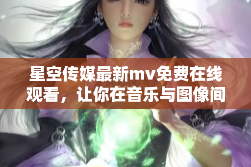 星空传媒最新mv免费在线观看，让你在音乐与图像间穿梭徜徉！