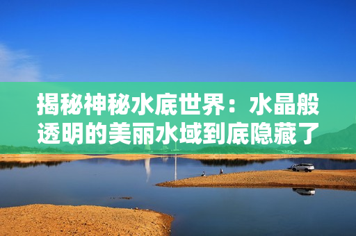 揭秘神秘水底世界：水晶般透明的美丽水域到底隐藏了什么谜团？