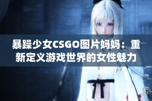 暴躁少女CSGO图片妈妈：重新定义游戏世界的女性魅力(1)