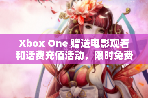 Xbox One 赠送电影观看和话费充值活动，限时免费享受！