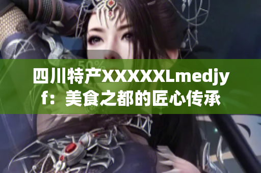 四川特产XXXXXLmedjyf：美食之都的匠心传承