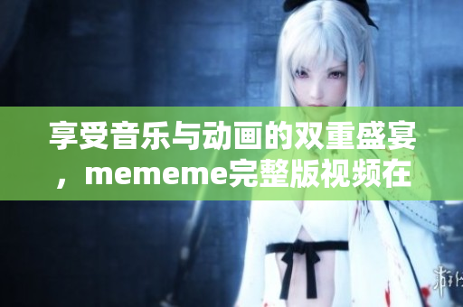 享受音乐与动画的双重盛宴，mememe完整版视频在线免费欣赏