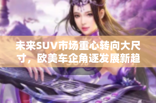 未来SUV市场重心转向大尺寸，欧美车企角逐发展新趋势