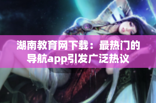 湖南教育网下载：最热门的导航app引发广泛热议