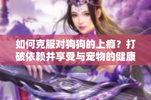 如何克服对狗狗的上瘾？打破依赖并享受与宠物的健康互动。