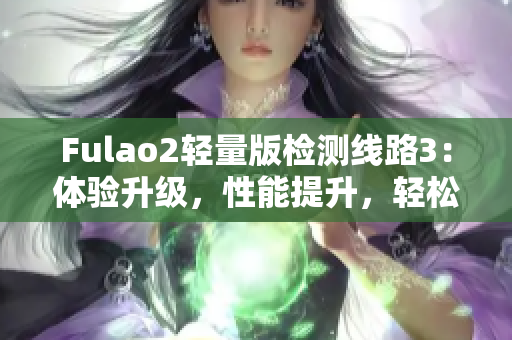 Fulao2轻量版检测线路3：体验升级，性能提升，轻松畅游网路