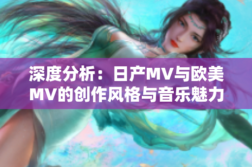 深度分析：日产MV与欧美MV的创作风格与音乐魅力的显著差异