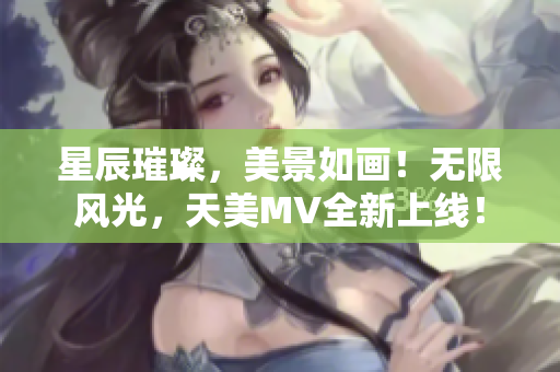 星辰璀璨，美景如画！无限风光，天美MV全新上线！