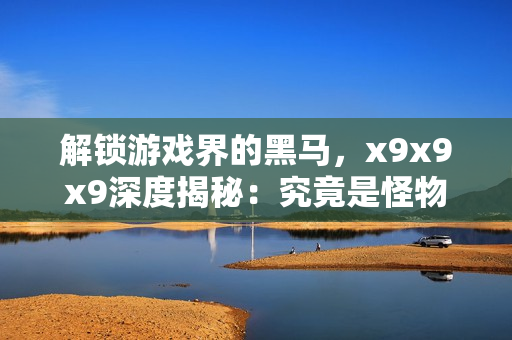 解锁游戏界的黑马，x9x9x9深度揭秘：究竟是怪物还是绝世天才？