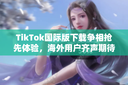 TikTok国际版下载争相抢先体验，海外用户齐声期待