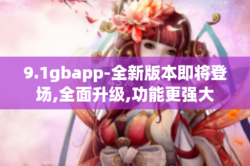 9.1gbapp-全新版本即将登场,全面升级,功能更强大