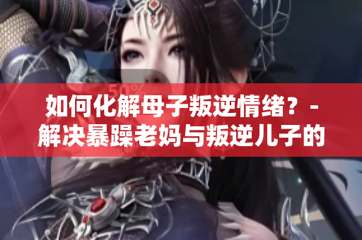 如何化解母子叛逆情绪？-解决暴躁老妈与叛逆儿子的问题