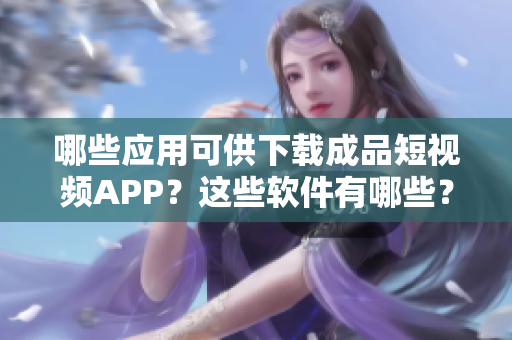 哪些应用可供下载成品短视频APP？这些软件有哪些？