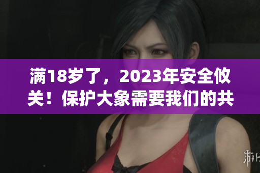 满18岁了，2023年安全攸关！保护大象需要我们的共同努力(1)