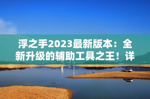 浮之手2023最新版本：全新升级的辅助工具之王！详细评测报告