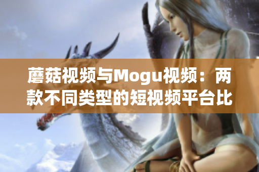 蘑菇视频与Mogu视频：两款不同类型的短视频平台比较分析(1)