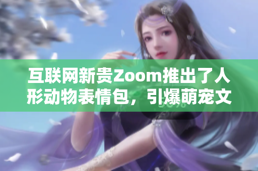 互联网新贵Zoom推出了人形动物表情包，引爆萌宠文化！