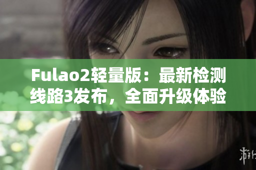 Fulao2轻量版：最新检测线路3发布，全面升级体验享不停