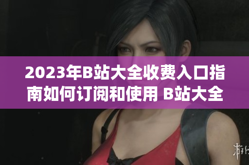 2023年B站大全收费入口指南如何订阅和使用 B站大全收费服务(1)