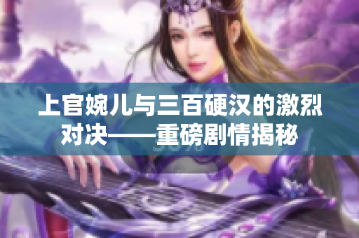 上官婉儿与三百硬汉的激烈对决——重磅剧情揭秘