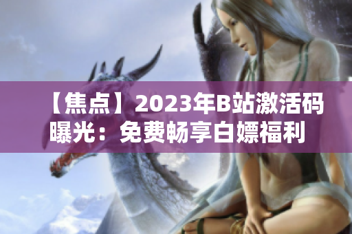 【焦点】2023年B站激活码曝光：免费畅享白嫖福利