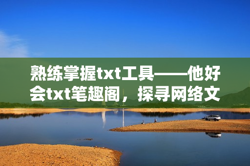 熟练掌握txt工具——他好会txt笔趣阁，探寻网络文学的新境界