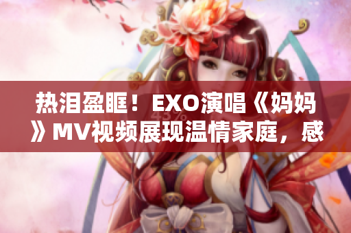 热泪盈眶！EXO演唱《妈妈》MV视频展现温情家庭，感动无数粉丝