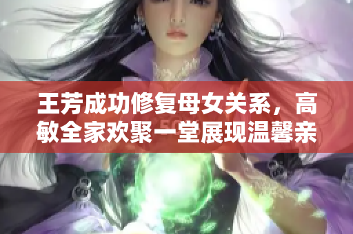 王芳成功修复母女关系，高敏全家欢聚一堂展现温馨亲情