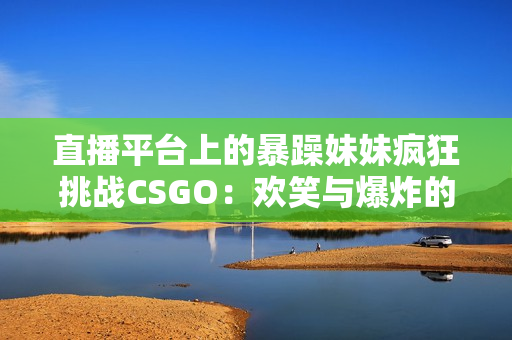 直播平台上的暴躁妹妹疯狂挑战CSGO：欢笑与爆炸的混战!