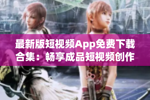 最新版短视频App免费下载合集：畅享成品短视频创作！