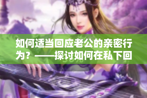 如何适当回应老公的亲密行为？——探讨如何在私下回应丈夫的举动