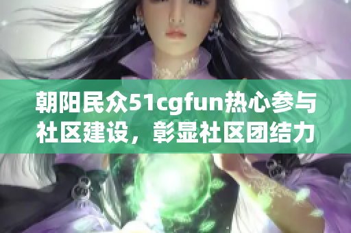 朝阳民众51cgfun热心参与社区建设，彰显社区团结力量