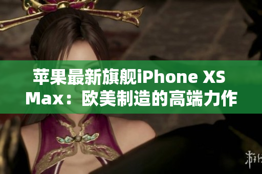 苹果最新旗舰iPhone XS Max：欧美制造的高端力作