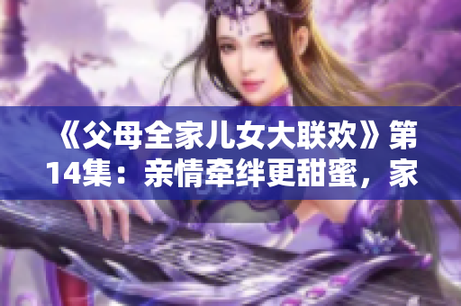 《父母全家儿女大联欢》第14集：亲情牵绊更甜蜜，家庭温暖永不减