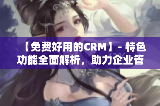 【免费好用的CRM】- 特色功能全面解析，助力企业管理！