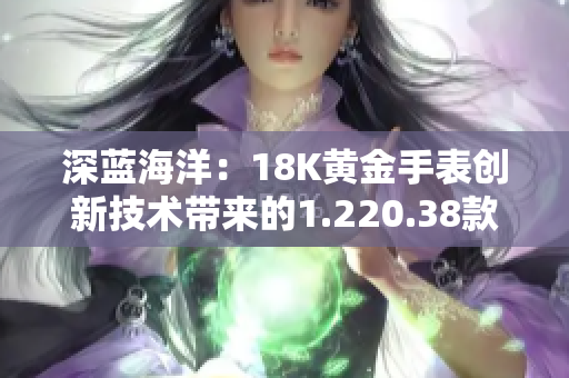 深蓝海洋：18K黄金手表创新技术带来的1.220.38款式