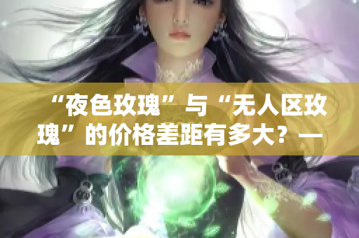 “夜色玫瑰”与“无人区玫瑰”的价格差距有多大？——一份比较