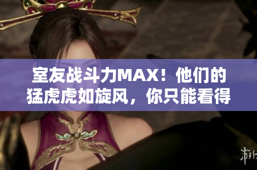 室友战斗力MAX！他们的猛虎虎如旋风，你只能看得目瞪口呆！