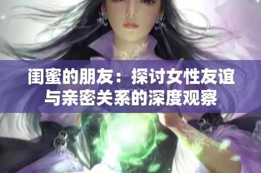 闺蜜的朋友：探讨女性友谊与亲密关系的深度观察