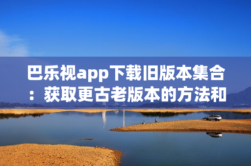 巴乐视app下载旧版本集合：获取更古老版本的方法和步骤