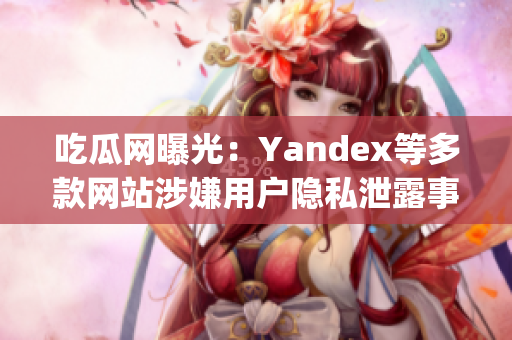 吃瓜网曝光：Yandex等多款网站涉嫌用户隐私泄露事件详情揭秘(1)