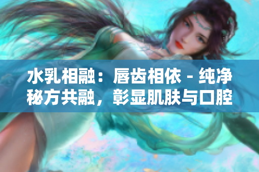 水乳相融：唇齿相依 - 纯净秘方共融，彰显肌肤与口腔调和之美