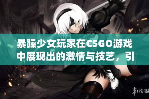 暴躁少女玩家在CSGO游戏中展现出的激情与技艺，引发热议(1)