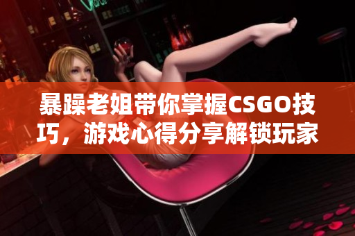 暴躁老姐带你掌握CSGO技巧，游戏心得分享解锁玩家潜力